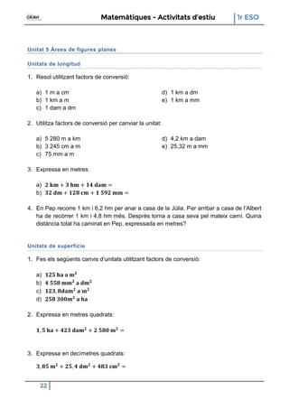 Matemàtiques - Activitats d’estiu 1r ESO
22
Unitat 5 Àrees de figures planes
Unitats de longitud
1. Resol utilitzant factors de conversió:
a) 1 m a cm
b) 1 km a m
c) 1 dam a dm
d) 1 km a dm
e) 1 km a mm
2. Utilitza factors de conversió per canviar la unitat:
a) 5 280 m a km
b) 3 245 cm a m
c) 75 mm a m
d) 4,2 km a dam
e) 25,32 m a mm
3. Expressa en metres:
a)
b)
4. En Pep recorre 1 km i 6,2 hm per anar a casa de la Júlia. Per arribar a casa de l’Albert
ha de recórrer 1 km i 4,8 hm més. Després torna a casa seva pel mateix camí. Quina
distància total ha caminat en Pep, expressada en metres?
Unitats de superfície
1. Fes els següents canvis d’unitats utilitzant factors de conversió:
a)
b)
c)
d)
2. Expressa en metres quadrats:
3. Expressa en decímetres quadrats:
 