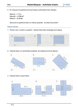 Matemàtiques - Activitats d’estiu 1r ESO
23
4. En mesurar la superfície de tres finques confrontants hem obtingut:
Quina és la superfície total, en metres quadrats, de totes tres juntes?
Càlcul d’àrees
1. Prenen com a unitat un quadret i calcula l’àrea dels rectangles de la figura.
2. Calcula l’àrea, en centímetres quadrats, de cadascuna de les figures:
3. Calcula l’àrea i el perímetre:
 