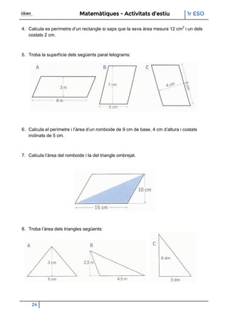 Matemàtiques - Activitats d’estiu 1r ESO
24
4. Calcula es perímetre d’un rectangle si saps que la seva àrea mesura 12 cm2
i un dels
costats 2 cm.
5. Troba la superfície dels següents paral·lelograms:
6. Calcula el perímetre i l’àrea d’un romboide de 9 cm de base, 4 cm d’altura i costats
inclinats de 5 cm.
7. Calcula l’àrea del romboide i la del triangle ombrejat.
8. Troba l’àrea dels triangles següents:
 