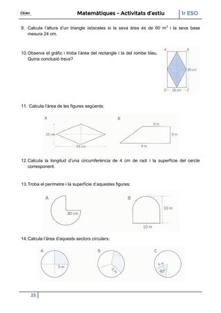 Matemàtiques - Activitats d’estiu 1r ESO
25
9. Calcula l’altura d’un triangle isòsceles si la seva àrea és de 60 m2
i la seva base
mesura 24 cm.
10.Observa el gràfic i troba l’àrea del rectangle i la del rombe blau.
Quina conclusió treus?
11. Calcula l’àrea de les figures següents:
12.Calcula la longitud d’una circumferència de 4 cm de radi i la superfície del cercle
corresponent.
13.Troba el perímetre i la superfície d’aquestes figures:
14.Calcula l’àrea d’aquests sectors circulars:
 