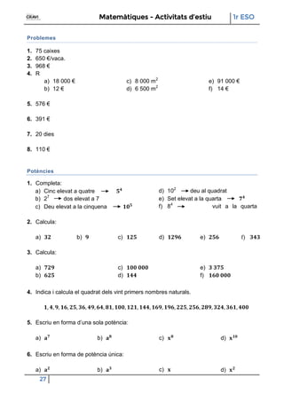 Matemàtiques - Activitats d’estiu 1r ESO
27
Problemes
1. 75 caixes
2. 650 €/vaca.
3. 968 €
4. R
a) 18 000 €
b) 12 €
c) 8 000 m2
d) 6 500 m2
e) 91 000 €
f) 14 €
5. 576 €
6. 391 €
7. 20 dies
8. 110 €
Potències
1. Completa:
a) Cinc elevat a quatre
b) 27
dos elevat a 7
c) Deu elevat a la cinquena
d) 102
deu al quadrat
e) Set elevat a la quarta
f) 84
vuit a la quarta
2. Calcula:
a) b) c) d) e) f)
3. Calcula:
a)
b)
c)
d)
e)
f)
4. Indica i calcula el quadrat dels vint primers nombres naturals.
5. Escriu en forma d’una sola potència:
a) b) c) d)
6. Escriu en forma de potència única:
a) b) c) d)
 