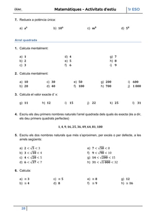 Matemàtiques - Activitats d’estiu 1r ESO
28
7. Redueix a potència única:
a) b) c) d)
Arrel quadrada
1. Calcula mentalment:
a)
b)
c)
d)
e)
f)
g)
h)
i)
2. Calcula mentalment:
a)
b)
c)
d)
e)
f)
g)
h)
i)
j)
3. Calcula el valor exacte d’ x:
g) h) i) j) k) l)
4. Escriu els deu primers nombres naturals l’arrel quadrada dels quals és exacta (és a dir,
els deu primers quadrats perfectes)
5. Escriu els dos nombres naturals que més s’aproximen, per excés o per defecte, a les
arrels següents:
a)
b) 4
c)
d)
e) 8
f) 1
g) 1
h) 2
6. Calcula:
a)
b)
c)
d)
e)
f)
g)
h)
 
