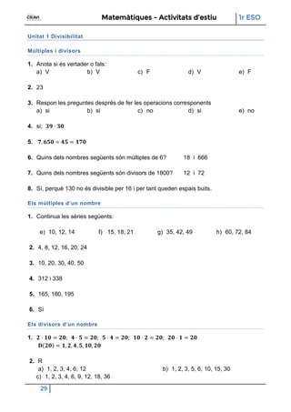 Matemàtiques - Activitats d’estiu 1r ESO
29
Unitat 1 Divisibilitat
Múltiples i divisors
1. Anota si és vertader o fals:
a) V b) V c) F d) V e) F
2. 23
3. Respon les preguntes després de fer les operacions corresponents
a) si b) si c) no d) si e) no
4. si;
5.
6. Quins dels nombres següents són múltiples de 6? 18 i 666
7. Quins dels nombres següents són divisors de 1800? 12 i 72
8. Sí, perquè 130 no és divisible per 16 i per tant queden espais buits.
Els múltiples d’un nombre
1. Continua les sèries següents:
e) 10, 12, 14 f) 15, 18, 21 g) 35, 42, 49 h) 60, 72, 84
2. 4, 8, 12, 16, 20, 24
3. 10, 20, 30, 40, 50
4. 312 i 338
5. 165, 180, 195
6. Sí
Els divisors d’un nombre
1.
2. R
a) 1, 2, 3, 4, 6, 12 b) 1, 2, 3, 5, 6, 10, 15, 30
c) 1, 2, 3, 4, 6, 9, 12, 18, 36
 