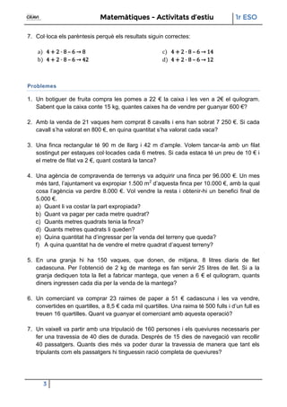 Matemàtiques - Activitats d’estiu 1r ESO
3
7. Col·loca els parèntesis perquè els resultats siguin correctes:
a) 4 + 2 · 8 – 6 → 8
b) 4 + 2 · 8 – 6 → 42
c) 4 + 2 · 8 – 6 → 14
d) 4 + 2 · 8 – 6 → 12
Problemes
1. Un botiguer de fruita compra les pomes a 22 € la caixa i les ven a 2€ el quilogram.
Sabent que la caixa conte 15 kg, quantes caixes ha de vendre per guanyar 600 €?
2. Amb la venda de 21 vaques hem comprat 8 cavalls i ens han sobrat 7 250 €. Si cada
cavall s’ha valorat en 800 €, en quina quantitat s’ha valorat cada vaca?
3. Una finca rectangular té 90 m de llarg i 42 m d’ample. Volem tancar-la amb un filat
sostingut per estaques col·locades cada 6 metres. Si cada estaca té un preu de 10 € i
el metre de filat va 2 €, quant costarà la tanca?
4. Una agència de compravenda de terrenys va adquirir una finca per 96.000 €. Un mes
més tard, l’ajuntament va expropiar 1.500 m2
d’aquesta finca per 10.000 €, amb la qual
cosa l’agència va perdre 8.000 €. Vol vendre la resta i obtenir-hi un benefici final de
5.000 €.
a) Quant li va costar la part expropiada?
b) Quant va pagar per cada metre quadrat?
c) Quants metres quadrats tenia la finca?
d) Quants metres quadrats li queden?
e) Quina quantitat ha d’ingressar per la venda del terreny que queda?
f) A quina quantitat ha de vendre el metre quadrat d’aquest terreny?
5. En una granja hi ha 150 vaques, que donen, de mitjana, 8 litres diaris de llet
cadascuna. Per l’obtenció de 2 kg de mantega es fan servir 25 litres de llet. Si a la
granja dediquen tota la llet a fabricar mantega, que venen a 6 € el quilogram, quants
diners ingressen cada dia per la venda de la mantega?
6. Un comerciant va comprar 23 raimes de paper a 51 € cadascuna i les va vendre,
convertides en quartilles, a 8,5 € cada mil quartilles. Una raima té 500 fulls i d’un full es
treuen 16 quartilles. Quant va guanyar el comerciant amb aquesta operació?
7. Un vaixell va partir amb una tripulació de 160 persones i els queviures necessaris per
fer una travessia de 40 dies de durada. Després de 15 dies de navegació van recollir
40 passatgers. Quants dies més va poder durar la travessia de manera que tant els
tripulants com els passatgers hi tinguessin ració completa de queviures?
 