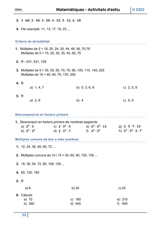 Matemàtiques - Activitats d’estiu 1r ESO
30
3.
4. Per exemple: 11, 13, 17, 19, 23 ...
Criteris de divisibilitat
1. Múltiples de 2 = 18, 20, 24, 30, 44, 48, 56, 70,78
Múltiples de 5 = 15, 20, 30, 35, 45, 65, 70
2. R - 231, 531, 729
3. Múltiples de 5 = 35, 55, 60, 70, 75, 95, 105, 115, 145, 225
Múltiples de 10 = 40, 60, 70, 170, 200
4. R
a) 1, 4, 7 b) 0, 3, 6, 9 c) 2, 5, 8
5. R
a) 2, 8 b) 4 c) 0, 6
Descomposició en factors primers
1. Descompon en factors primers els nombres següents:
a)
b)
c)
d)
e)
f)
g)
h)
Múltiples comuns de dos o més nombres
1. 12, 24, 36, 48, 60, 72 ...
2. Múltiples comuns de 10 i 15 = 30, 60, 90, 120, 150 ...
3. 18, 36, 54, 72, 90, 108, 126 ...
4. 60, 120, 180
5. R
a) 6 b) 24 c) 24
6. Calcula:
a) 72
b) 360
c) 180
d) 400
e) 210
f) 600
 