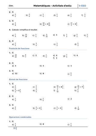 Matemàtiques - Activitats d’estiu 1r ESO
33
2. R
a) b) c) d) e) f)
3. R
a) b) c)
4. Calcula i simplifica el resultat:
a) b) c) d) e) f) g) h)
5. R
a) b) c) d)
Producte de fraccions
1. R
a) b) c) d) e)
f)
g) h)
2. R
a) b) c)
3. R
a) b) c)
Divisió de fraccions
1. R
a)
b)
c)
d)
e)
f)
g)
h)
2. R
a) b) c)
3. R
a) b) c) d)
Operacions combinades
1. R
a) b) c)
 