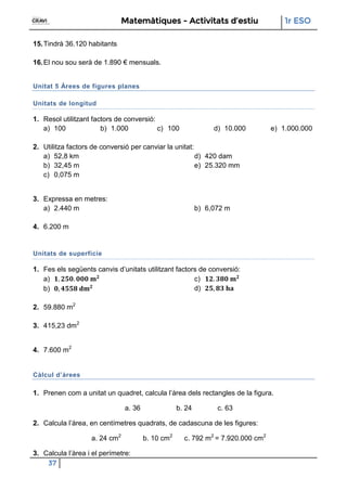 Matemàtiques - Activitats d’estiu 1r ESO
37
15.Tindrà 36.120 habitants
16.El nou sou serà de 1.890 € mensuals.
Unitat 5 Àrees de figures planes
Unitats de longitud
1. Resol utilitzant factors de conversió:
a) 100 b) 1.000 c) 100 d) 10.000 e) 1.000.000
2. Utilitza factors de conversió per canviar la unitat:
a) 52,8 km
b) 32,45 m
c) 0,075 m
d) 420 dam
e) 25.320 mm
3. Expressa en metres:
a) 2.440 m b) 6,072 m
4. 6.200 m
Unitats de superfície
1. Fes els següents canvis d’unitats utilitzant factors de conversió:
a)
b)
c)
d)
2. 59.880 m2
3. 415,23 dm2
4. 7.600 m2
Càlcul d’àrees
1. Prenen com a unitat un quadret, calcula l’àrea dels rectangles de la figura.
a. 36 b. 24 c. 63
2. Calcula l’àrea, en centímetres quadrats, de cadascuna de les figures:
a. 24 cm2
b. 10 cm2
c. 792 m2
= 7.920.000 cm2
3. Calcula l’àrea i el perímetre:
 