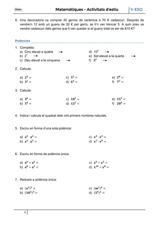 Matemàtiques - Activitats d’estiu 1r ESO
4
8. Una decoradora va comprar 40 gerros de ceràmica a 70 € cadascun. Després de
vendre’n 12 amb un guany de 20 € per gerro, se li’n van trencar 5. A quin preu va
vendre cadascun dels gerros que li van quedar si el guany total va ser de 810 €?
Potències
1. Completa:
a) Cinc elevat a quatre
b) 27
c) Deu elevat a la cinquena
d) 102
e) Set elevat a la quarta
f) 84
2. Calcula:
a)
b)
c)
d)
e)
f)
3. Calcula:
a)
b)
c)
d)
e)
f)
4. Indica i calcula el quadrat dels vint primers nombres naturals.
5. Escriu en forma d’una sola potència:
a)
b)
c)
d)
6. Escriu en forma de potència única:
a)
b)
c)
d)
7. Redueix a potència única:
a)
b)
c)
d)
 