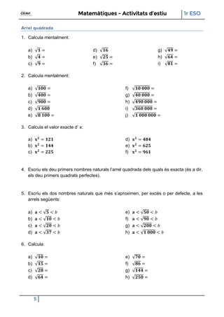 Matemàtiques - Activitats d’estiu 1r ESO
5
Arrel quadrada
1. Calcula mentalment:
a)
b)
c)
d)
e)
f)
g)
h)
i)
2. Calcula mentalment:
a)
b)
c)
d)
e)
f)
g)
h)
i)
j)
3. Calcula el valor exacte d’ x:
a)
b)
c)
d)
e)
f)
4. Escriu els deu primers nombres naturals l’arrel quadrada dels quals és exacta (és a dir,
els deu primers quadrats perfectes).
5. Escriu els dos nombres naturals que més s’aproximen, per excés o per defecte, a les
arrels següents:
a)
b)
c)
d)
e)
f)
g)
h)
6. Calcula:
a)
b)
c)
d)
e)
f)
g)
h)
 