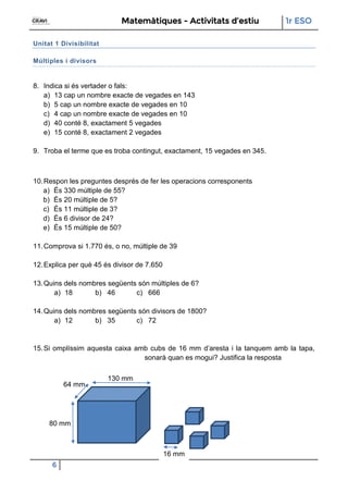 Matemàtiques - Activitats d’estiu 1r ESO
6
16 mm
80 mm
130 mm
64 mm
Unitat 1 Divisibilitat
Múltiples i divisors
8. Indica si és vertader o fals:
a) 13 cap un nombre exacte de vegades en 143
b) 5 cap un nombre exacte de vegades en 10
c) 4 cap un nombre exacte de vegades en 10
d) 40 conté 8, exactament 5 vegades
e) 15 conté 8, exactament 2 vegades
9. Troba el terme que es troba contingut, exactament, 15 vegades en 345.
10.Respon les preguntes després de fer les operacions corresponents
a) És 330 múltiple de 55?
b) És 20 múltiple de 5?
c) És 11 múltiple de 3?
d) És 6 divisor de 24?
e) És 15 múltiple de 50?
11.Comprova si 1.770 és, o no, múltiple de 39
12.Explica per què 45 és divisor de 7.650
13.Quins dels nombres següents són múltiples de 6?
a) 18 b) 46 c) 666
14.Quins dels nombres següents són divisors de 1800?
a) 12 b) 35 c) 72
15.Si omplíssim aquesta caixa amb cubs de 16 mm d’aresta i la tanquem amb la tapa,
sonarà quan es mogui? Justifica la resposta
 