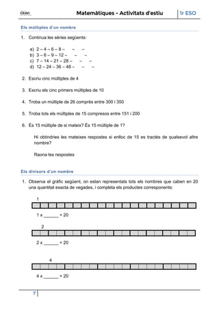 Matemàtiques - Activitats d’estiu 1r ESO
7
Els múltiples d’un nombre
1. Continua les sèries següents:
a) 2 – 4 – 6 – 8 – – –
b) 3 – 6 – 9 – 12 – – –
c) 7 – 14 – 21 – 28 – – –
d) 12 – 24 – 36 – 48 – – –
2. Escriu cinc múltiples de 4
3. Escriu els cinc primers múltiples de 10
4. Troba un múltiple de 26 comprès entre 300 i 350
5. Troba tots els múltiples de 15 compresos entre 151 i 200
6. És 15 múltiple de si mateix? És 15 múltiple de 1?
Hi obtindries les mateixes respostes si enlloc de 15 es tractés de qualsevol altre
nombre?
Raona les respostes
Els divisors d’un nombre
1. Observa el gràfic següent, on estan representats tots els nombres que caben en 20
una quantitat exacta de vegades, i completa els productes corresponents:
1
1 x ______ = 20
2
2 x ______ = 20
4
4 x ______ = 20
 