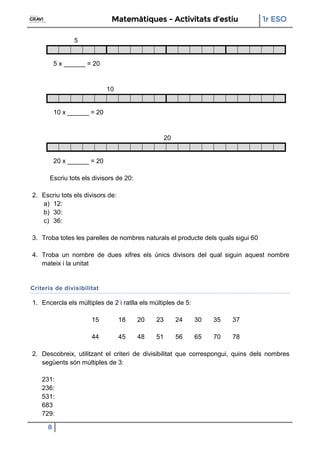 Matemàtiques - Activitats d’estiu 1r ESO
8
5
5 x ______ = 20
10
10 x ______ = 20
20
20 x ______ = 20
Escriu tots els divisors de 20:
2. Escriu tots els divisors de:
a) 12:
b) 30:
c) 36:
3. Troba totes les parelles de nombres naturals el producte dels quals sigui 60
4. Troba un nombre de dues xifres els únics divisors del qual siguin aquest nombre
mateix i la unitat
Criteris de divisibilitat
1. Encercla els múltiples de 2 i ratlla els múltiples de 5:
15 18 20 23 24 30 35 37
44 45 48 51 56 65 70 78
2. Descobreix, utilitzant el criteri de divisibilitat que correspongui, quins dels nombres
següents són múltiples de 3:
231:
236:
531:
683
729:
 