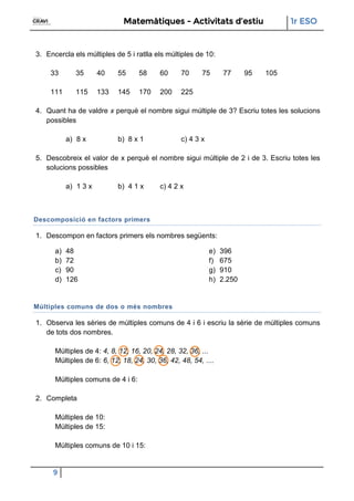 Matemàtiques - Activitats d’estiu 1r ESO
9
3. Encercla els múltiples de 5 i ratlla els múltiples de 10:
33 35 40 55 58 60 70 75 77 95 105
111 115 133 145 170 200 225
4. Quant ha de valdre x perquè el nombre sigui múltiple de 3? Escriu totes les solucions
possibles
a) 8 x b) 8 x 1 c) 4 3 x
5. Descobreix el valor de x perquè el nombre sigui múltiple de 2 i de 3. Escriu totes les
solucions possibles
a) 1 3 x b) 4 1 x c) 4 2 x
Descomposició en factors primers
1. Descompon en factors primers els nombres següents:
a) 48
b) 72
c) 90
d) 126
e) 396
f) 675
g) 910
h) 2.250
Múltiples comuns de dos o més nombres
1. Observa les sèries de múltiples comuns de 4 i 6 i escriu la sèrie de múltiples comuns
de tots dos nombres.
Múltiples de 4: 4, 8, 12, 16, 20, 24, 28, 32, 36, ...
Múltiples de 6: 6, 12, 18, 24, 30, 36, 42, 48, 54, ....
Múltiples comuns de 4 i 6:
2. Completa
Múltiples de 10:
Múltiples de 15:
Múltiples comuns de 10 i 15:
 