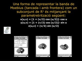 Una forma de representar la banda de Moebius (tancada i amb frontera) com un subconjunt de R 3  és mitjançant la parametretrització següent: x(u,v) = [1 + (v/2) cos (u/2)]· cos u y(u,v) = [1 + (v/2) cos (u/2)]· sin u z(u,v) = (v/2) sin (u/2) 