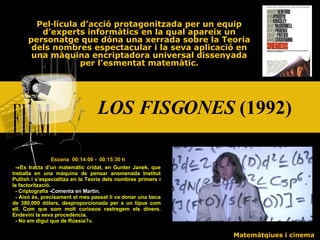 LOS FISGONES  (1992) Pel·lícula d’acció protagonitzada per un equip d’experts informàtics en la qual apareix un personatge que dóna una xerrada sobre la Teoria dels nombres espectacular i la seva aplicació en una màquina encriptadora universal dissenyada per l’esmentat matemàtic. Escena  00:14:00 -  00:15:30 h - « Es tracta d’un matemàtic cridat, en Gunter Janek, que treballa en una màquina de pensar anomenada Institut Pullish i s’especialitza en la Teoria dels nombres primers i la factorització. - Criptografia  -Comenta en Martin. - Això és, precisament el mes passat li va donar una beca de 380.000 dòlars, desproporcionada per a un tipus com ell. Com que som molt curiosos rastregem els diners. Endevini la seva procedència. - No em digui que de Rússia? » . Matemàtqiues i cinema 