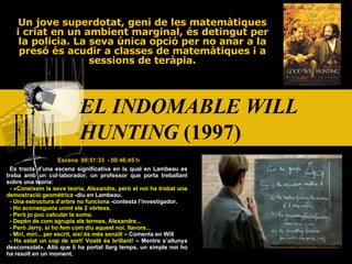 EL INDOMABLE WILL HUNTING  (1997)   Un jove superdotat, geni de les matemàtiques i criat en un ambient marginal, és detingut per la policia. La seva única opció per no anar a la presó és acudir a classes de matemàtiques i a sessions de teràpia. Escena  00:51:33  - 00:46:45 h Es tracta d’una escena significativa en la qual en Lambeau es troba amb un col·laborador, un professor que porta treballant sobre una teoria: -  « Coneixem la seva teoria, Alexandre, però el noi ha trobat una demostració geomètrica  -diu en Lambeau. - Una estructura d’arbre no funciona  -contesta l’investigador. - Ho aconsegueix unint els 2 vèrtexs. - Però jo puc calcular la suma. - Depèn de com agrupis els termes, Alexandre... - Però Jerry, si ho fem com diu aquest noi, llavors... - Miri, miri... per escrit, així és més senzill  – Comenta en Will - Ha estat un cop de sort! Vostè és brillant!  – Mentre s’allunya desconsolat » . Allò que li ha portat llarg temps, un simple noi ho ha resolt en un moment. 