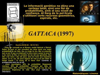 GATTACA  (1997)   La informació genètica no dóna una certesa total, sinó una llei de probabilitats, amb el seu nivell de confiança. Al llarg de la pel·lícula s’utilitzen certs recursos geomètrics, espirals, etc. Escena 00:08:40 -  00:12:16 h -  « Vaig ser concedit en el Riviera, model fabricat a Detroit. Solien dir que un nen concebut per amor tenia una major probabilitat de ser feliç. Ara, ja ningú ho diu. Mai no entendré què va ser el que va empènyer la meva mare a posar la seva fe a les mans de Déu en comptes de les del seu genetista. Deu dits a les mans i deu als peus, això era l’únic que importava abans. Ja no, ara, als pocs segons de vida ja es pot saber el temps exacte i la causa de la meva mort  -comenta el protagonista amb veu en off. - Lesió neurològica: 60% de probabilitat. Despressió maníaca: 40% de probabilitat. Trastorns per falta de concentració: 89%. Trastorns cardíacs: 99% de risc de mort prematura. Esperança de vida: 30,2 anys  -vaticina la infermera » . Matemàtiques i cinema 