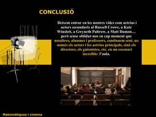 Deixem entrar en les nostres vides com actrius i actors secundaris al Russell Crowe, a Kate Winslett, a Gwyneth Paltrow, a Matt Damon… però sense oblidar-nos en cap moment que  nosaltres, alumnes i professors, continuem sent, no només els actors i les actrius principals, sinó els directors, els guionistes, etc. en un escenari increïble:  l’aula. Matemàtiques i cinema CONCLUSIÓ 