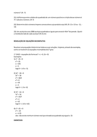 número? (R:-7)
21) A diferençaentre odobrodo quadradode um númeropositivoe otriplodesse númeroé
77. Calcule onúmero.(R:7)
22) Determine doisnúmerosímparesconsecutivoscujoprodutoseja143.(R: 11 e 13 ou -11, -
13)
23) Um azulejistausou2000 azulejosquadradose iguaispararevestir45m² de parede.Qual é
a medidadoladode cada azulejo?(R:15cm)
RESOLUÇÃO DE EQUAÇÕESINCOMPLETAS
Resolverumaequaçãoé determinartodasassuas soluções.Vejamos,atravésde exemplos,
como se resolvemasequaçõesincompletasdo2° grau
1° CASO– equaçõesda formaax² + c = 0, (b= 0)
Exemplos:
1) x² - 25 = 0
x² = 25
x = √25
x = 5
logoV = (+5 e -5)
2) 2x² - 18 = 0
2x² = 18
x² = 18/2
x² = 9
x = √9
x = 3
logoV = (-3e +3)
3) 7x² - 14 = 0
7x² = 14
x² = 14/7
x² = 2
x = √2
logoV = (-√2 e +√2)
4) x² + 25 = 0
x² = -25
x = √-25
obs: nãoexiste nenhumnúmeroreal que elevadoaoquadradosejaigual a -25
EXERCÍCIOS
 