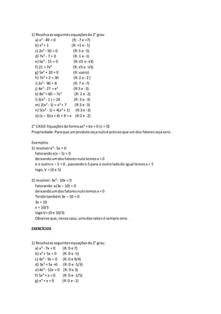 1) Resolvaasseguintesequaçõesdo2° grau
a) x² - 49 = 0 (R: -7 e +7)
b) x²= 1 (R: +1 e -1)
c) 2x² - 50 = 0 (R:5 e -5)
d) 7x² - 7 = 0 (R: 1 e -1)
e) 5x² - 15 = 0 (R:√3 e -√3)
f) 21 = 7x² (R: √3 e -√3)
g) 5x² + 20 = 0 (R: vazio)
h) 7x² + 2 = 30 (R:2 e -2 )
i) 2x² - 90 = 8 (R: 7 e -7)
j) 4x² - 27 = x² (R:3 e -3)
k) 8x² = 60 – 7x² (R: 2 e -2)
l) 3(x² - 1 ) = 24 (R: 3 e -3)
m) 2(x²- 1) = x²+ 7 (R:3 e -3)
n) 5(x²- 1) = 4(x²+ 1) (R:3 e -3)
o) (x – 3)(x + 4) + 8 = x (R:2 e -2)
2° CASO:Equaçõesda formaax² + bx = 0 (c = 0)
Propriedade:Paraque umprodutosejanuloé precisoque umdos fatoressejazero.
Exemplos
1) resolverx²- 5x = 0
fatorandox(x – 5) = 0
deixandoumdosfatoresnulotemosx = 0
e o outrox – 5 = 0 , passandoo 5 para o outroladodo igual temosx = 5
logo,V = (0 e 5)
2) resolver:3x²- 10x = 0
fatorando:x(3x – 10) = 0
deixandoumdosfatoresnulotemosx = 0
Tendotambém3x – 10 = 0
3x = 10
x = 10/3
logoV= (0 e 10/3)
Observe que,nesse caso,umadasraízes é sempre zero.
EXERCÍCIOS
1) Resolvaasseguintesequaçõesdo2° grau.
a) x² - 7x = 0 (R: 0 e 7)
b) x²+ 5x = 0 (R: 0 e -5)
c) 4x² - 9x = 0 (R: 0 e 9/4)
d) 3x² + 5x =0 (R: 0 e -5/3)
e) 4x² - 12x = 0 (R: 0 e 3)
f) 5x² + x = 0 (R: 0 e -1/5)
g) x² + x = 0 (R:0 e -1)
 
