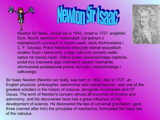 Newton Sir Isaac Newton Sir Isaac, urodził się w 1642, zmarł w 1727, angielski fizyk, filozof, astronom i matematyk; był jednym z największych uczonych w historii nauki, obok Archimedesa i C. F. Gaussa. Prace Newtona dotyczyły niemal wszystkich działów fizyki i astronomii, a jego odkrycia wywarły wielki wpływ na rozwój nauki. Odkrył prawo powszechnego ciążenia, podał trzy (nazwane jego imieniem) zasady mechaniki, sformułował podstawowe prawa rachunku różniczkowego i całkowego.  Sir Isaac Newton [Newton sor Izak], was born in 1642, died in 1727, an English physicist, philosopher, astronomer and mathematician, was one of the greatest scholars in the history of science, alongside Archimedes and CF Gauss. The work of Newton's concern almost all branches of physics and astronomy, and his discoveries have had a great influence on the development of science. He discovered the law of universal gravitation, gave three (named after him) the principles of mechanics, formulated the basic law of the calculus. 