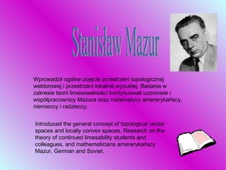 Wprowadził ogólne pojęcie przestrzeni topologicznej wektorowej i przestrzeni lokalnie wypukłej. Badania w zakresie teorii limesowalności kontynuowali uczniowie i współpracownicy Mazura oraz matematycy amererykańscy, niemieccy i radzieccy.  I ntroduced the general concept of topological vector spaces and locally convex spaces. Research on the theory of continued limesability students and colleagues, and mathematicians amererykańscy Mazur, German and Soviet. Stanisław Mazur 
