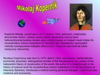 Mikołaj Kopernik Kopernik Mikołaj, urodził się w 1473, zmarł w 1543, astronom, matematyk, ekonomista, lekarz, wybitny uczony epoki odrodzenia, twórca teorii heliocentrycznej budowy świata, autor przełomowego w dziejach nauki dzieła  De revolutionibus orbium coelestium  (O obrotach sfer niebieskich); wprowadził metodę rozwiązywania trójkątów sferycznych. Kopernik zajmował się także medycyną i ekonomią.  Nicolaus Copernicus was born in 1473, died in 1543, astronomer, mathematician, economist, physician, distinguished scholar of the Renaissance, the creator of the heliocentric theory of construction of the world, the author of a breakthrough in the history of science work De revolutionibus orbium coelestium (On the Revolutions of Heavenly Spheres), introduced a method solving spherical triangles. Copernicus also medicine and economics.   