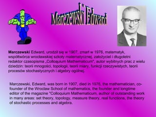 Marczewski Edward Marczewski  Edward, urodził się w 1907, zmarł w 1976, matematyk, współtwórca wrocławskiej szkoły matematycznej, założyciel i długoletni redaktor czasopisma „Colloąuium Mathematicum", autor wybitnych prac z wielu dziedzin: teorii mnogości, topologii, teorii miary, funkcji rzeczywistych, teorii procesów stochastycznych i algebry ogólnej.  Marczewski, Edward, was born in 1907, died in 1976, the mathematician, co-founder of the Wroclaw School of mathematics, the founder and longtime editor of the magazine "Colloquium Mathematicum, author of outstanding work in many areas: set theory, topology, measure theory, real functions, the theory of stochastic processes and algebra. 