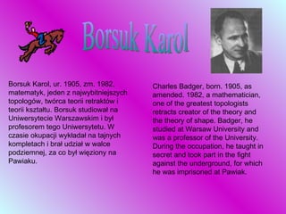 Borsuk Karol Borsuk Karol, ur. 1905, zm. 1982, matematyk, jeden z najwybitniejszych topologów, twórca teorii retraktów i teorii kształtu. Borsuk studiował na Uniwersytecie Warszawskim i był profesorem tego Uniwersytetu. W czasie okupacji wykładał na tajnych kompletach i brał udział w walce podziemnej, za co był więziony na Pawiaku.  Charles Badger, born. 1905, as amended. 1982, a mathematician, one of the greatest topologists retracts creator of the theory and the theory of shape. Badger, he studied at Warsaw University and was a professor of the University. During the occupation, he taught in secret and took part in the fight against the underground, for which he was imprisoned at Pawiak. 
