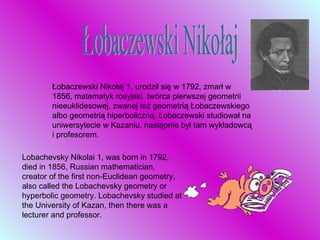 Łobaczewski Nikołaj Łobaczewski Nikołaj 1, urodził się w 1792, zmarł w 1856, matematyk rosyjski, twórca pierwszej geometrii nieeuklidesowej, zwanej też geometrią Łobaczewskiego albo geometrią hiperboliczną. Łobaczewski studiował na uniwersytecie w Kazaniu, następnie był tam wykładowcą i profesorem.  Lobachevsky Nikolai 1, was born in 1792, died in 1856, Russian mathematician, creator of the first non-Euclidean geometry, also called the Lobachevsky geometry or hyperbolic geometry. Lobachevsky studied at the University of Kazan, then there was a lecturer and professor. 