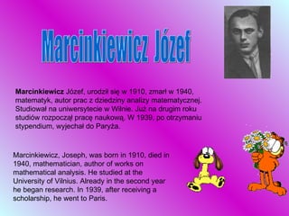 Marcinkiewicz  Józef, urodził się w 1910, zmarł w 1940, matematyk, autor prac z dziedziny analizy matematycznej. Studiował na uniwersytecie w Wilnie. Już na drugim roku studiów rozpoczął pracę naukową. W 1939, po otrzymaniu stypendium, wyjechał do Paryża.  Marcinkiewicz, Joseph, was born in 1910, died in 1940, mathematician, author of works on mathematical analysis. He studied at the University of Vilnius. Already in the second year he began research. In 1939, after receiving a scholarship, he went to Paris. Marcinkiewicz  Józef 