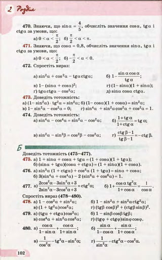'P ediu s
470. Знаючи, що sina = —, обчисліть значення cosa, tga і
ctga за умови, що:
• я п
а ) 0 < а < —; б) —< а <п.
471. Знаючи, що cosa = 0,8, обчисліть значення sina, tga і
ctga за умови, що:
п к
а ) 0 < а < —; б ) - —< а < 0 .
Z Z
472. Спростіть вираз:
ч • 2 І 2 4. «4 1 sin a cos aa) sura + cos^a - tgactga; б) 1-----------------;
tga
в) 1- (sina + cosa)2; r) (1- sina)(l + sina);
ґ) tgactga - cos2a; д) sina cosa ctga.
473. Доведіть тотожність:
а) (1- sin2a) •tg2a = sin2a; 6) (1- cosa)(l + cosa) = sin2a;
в) 1- sin2a - cos2a = 0; r) sin4a + sin2acos2a + cos2a = 1.
474. Доведіть тотожність:
 • 4 4 - 2 2 c: 1 + tgaa) sin4a - cos4a = sm^a - cos^a; 6)-------— = tg a;
в) sin2a - sin2p = cos2p - cos2a; r) —- =-ctg p.
1+ctg a
ctgp-1
tgp-1
Б
Доведіть тотожність (475—477).
475. а) 1 + sina + cosa + tga = (1 + cosa)(l + tga);
6) (sina + tga)(cosa + ctga) = (1 + sina)(l + cosa).
476. a) sin3a (1 + ctga) + cos3a (1 + tga) = sina + cosa;
6) 3(sin4a + cos4a) - 2 (sin6a + cos6a) = 1.
2cos2a-3sin 2a +3 2 , cosatg2a 1
477. a)------q-----------5------ = ctg a; 6)1+ 6 -« *>2 O--« 72sin a-3cos a +3 1+cosa cosa
Спростіть вираз (478-480).
478. а) 1 - cos2a + sin2a; б) 1 - sin2a + sin2actg2a;
в) (1 + tg2a)cos2a; r) (tgp cosP)2+ (ctgPsinP)2.
479. a) (tga + ctga)cos2a; 6) 1 - sinpcosptgp;
в) cos4a + sin2acos2a; r) (tg9 + ctg<p)sin<pcos<p.
 
