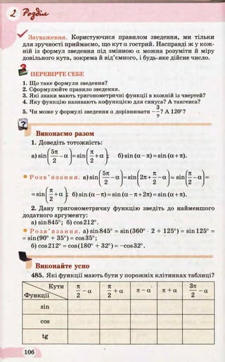VЗауваження. Користуючися правилом зведення, ми тільки
для зручності приймаємо, що кут а гострий. Насправді ж у кож­
ній із формул зведення під змінною а можна розуміти й міру
довільного кута, зокрема й від’ємного, і будь-яке дійсне число.
ПЕРЕВІРТЕ СЕНЕ
1. Що таке формули зведення?
2. Сформулюйте правило зведення.
3. Які знаки мають тригонометричні функції в кожній із чвертей?
4. Яку функцію називають кофункцією для синуса? А тангенса?
З
5. Чи може у формулі зведення а дорівнювати — ? А 120°?
Виконаємо разом
1. Доведіть тотожність:
a) sin
Ґ5л  . f n 
— - a = sin - + a ;
I 2 , 2 J
б) sin (а - я) = sin (а + л).
Р о з в ’ язання, a)sin
л
( 5л 1
----- a
a•H
CO
II
2л+ —- a = sin
(n )
— a _
,2 , , 2 , I2 ,
= s i n +a J; б) sin (а - л) = sin (а - л+ 2л) = sin (а + л).
2. Дану тригонометричну функцію зведіть до найменшого
додатного аргументу:
а) sin845°; б) cos 212°.
• Р о з в ’ язання, a)sin845° = sin(360° •2 + 125°) = sin 125° =
= sin(90° + 35°) = cos35°;
б) cos212° = cos(180° + 32°) = -cos32°.
Виконайте усно
 