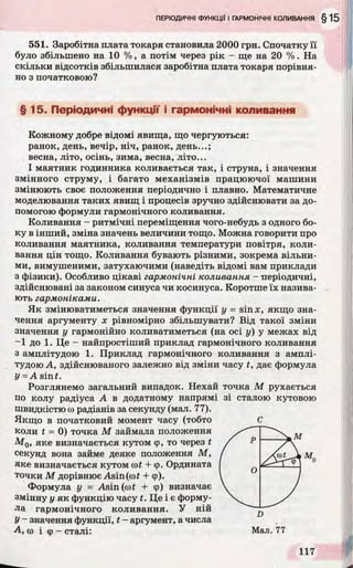 551. Заробітна плата токаря становила 2000 грн. Спочатку її
було збільшено на 10 % , а потім через рік - ще на 20 % . На
скільки відсотків збільшилася заробітна плата токаря порівня­
но з початковою?
§ 15. Періодичні функції і гармонічні коливання
Кожному добре відомі явища, що чергуються:
ранок, день, вечір, ніч, ранок, день...;
весна, літо, осінь, зима, весна, літо...
І маятник годинника коливається так, і струна, і значення
змінного струму, і багато механізмів працюючої машини
змінюють своє положення періодично і плавно. Математичне
моделювання таких явищ і процесів зручно здійснювати за до­
помогою формули гармонічного коливання.
Коливання - ритмічні переміщення чого-небудь з одного бо­
ку в інший, зміна значень величини тощо. Можна говорити про
коливання маятника, коливання температури повітря, коли­
вання цін тощо. Коливання бувають різними, зокрема вільни­
ми, вимушеними, затухаючими (наведіть відомі вам приклади
з фізики). Особливо цікаві гармонічні коливання - періодичні,
здійснювані за законом синуса чи косинуса. Коротше їх назива­
ють гармоніками.
Як змінюватиметься значення функції у = sinx, якщо зна­
чення аргументу х рівномірно збільшувати? Від такої зміни
значення у гармонійно коливатиметься (на осі у) у межах від
-1 до 1. Це - найпростіший приклад гармонічного коливання
з амплітудою 1. Приклад гармонічного коливання з амплі­
тудою А, здійснюваного залежно від зміни часу t, дає формула
У = A sinf.
Розглянемо загальний випадок. Нехай точка М рухається
по колу радіуса А в додатному напрямі зі сталою кутовою
швидкістю со радіанів за секунду (мал. 77).
Якщо в початковий момент часу (тобто
коли t - 0) точка М займала положення
М 0, яке визначається кутом <р, то через t
секунд вона займе деяке положення М,
яке визначається кутом cof + ер. Ордината
точки М дорівнює Asin(oof + ф).
Формула у = Asin (wt + ф) визначає
змінну у як функцію часу t. Це і є форму­
ла гармонічного коливання. У ній
У~ значення функції, t - аргумент, а числа
А, (о і ф - сталі:
"71Г
0
J
 