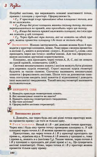 Потрібні аксіоми, що виражають основні властивості точок,
прямих і площин у просторі. Сформулюємо їх.
• Сх. У просторі існує принаймні одна площина і точка, яка
їй не належить.
• С2. Якщо дві різні площини мають спільну точку, то вони
перетинаються по прямій, яка проходить через цю точку.
• С3. Якщо дві точки прямої належать площині, то і вся пря­
ма лежить у цій площині.
• С4. Через будь-які три точки, які не лежать на одній пря­
мій, можна провести площину і до того ж тільки одну.
Зауваження. Ніяких інструментів, якими можна було б про­
водити у просторі площини, немає. Тому вираз «можна провести»
в аксіомі С4 вжито в розумінні «існує». В аксіомі С2слова «яка
проходить через цю точку» необов’язкові. Але так сформульо­
ваною аксіомою зручніше користуватися.
Площину, яка проходить через точки А, В, С, які не лежать
на одній прямій, позначають: (ABC).
Системи неозначуваних понять і аксіом можуть бути різними
для окремих курсів геометрії. Строгі наукові курси геометрії
будують за такою схемою. Спочатку називають неозначувані
поняття і формулюють аксіоми. Після того за допомогою озна­
чень поступово вводять інші поняття (і відношення) і доводять
інші важливіші твердження. Такий виклад геометрії називають
аксіоматичним.
І ПЕРЕВІРТЕ СЕБЕ
1. Наведіть приклади геометричних понять.
2. Які неозначувані поняття ви знаєте?
3. Наведіть приклад геометричного твердження.
4. Що таке аксіома?
5. Сформулюйте аксіоми стереометрії.
Виконаємо разом
1. Доведіть, що через будь-які дві різні точки простору мож­
на провести пряму і до того ж тільки одну.
Р о з в ’ я з а н н я . Нехай А і В - дві довільні точки простору.
Через них і будь-яку третю точку проведемо площину а. У цій
площині через точки А і В можна провести єдину пряму а.
Припустимо, що через точки А і Б у просторі проходить ще
пряма ах, відмінна від а. Її точки А і В лежать у площині а, тому
і пряма ахлежить в а (аксіома С3). Таким чином, через точки А
і В у площині а проходять дві різні прямі а і ах. Це суперечить
аксіомі планіметрії. Отже, через точки А і В у просторі можна
провести тільки одну пряму.
 