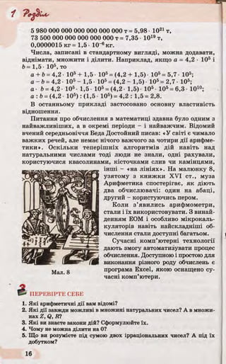 і
5 980 000 000 000 000 000 000 т = 5,98 1021 т,
73 500 000 000 000 000 000 т = 7,35 1019т,
0,0000015 кг = 1,5 10~6кг.
Числа, записані в стандартному вигляді, можна додавати,
віднімати, множити і ділити. Наприклад, якщо а = 4,2 ■105 і
b = 1,5 • 105, то
а + Ь= 4,2 • 105 + 1,5 • 105= (4,2 + 1,5) ■105= 5,7 ■105;
а - Ь=4,2 • 105- 1,5 105= (4,2 - 1,5) • 105= 2,7 • 105;
а ■ Ь= 4,2 • 105• 1,5 105= (4,2 • 1,5)- 105- 105= 6,3- Ю10;
а : Ь= (4,2 • 105) : (1,5 • 105) = 4,2 : 1,5 = 2,8.
В останньому прикладі застосовано основну властивість
відношення.
Питання про обчислення в математиці здавна було одним з
найважливіших, а в окремі періоди - і найважчим. Відомий
вчений середньовіччя Беда Достойний писав: «У світі є чимало
важких речей, але немає нічого важчого за чотири дії арифме­
тики». Оскільки теперішніх алгоритмів дій навіть над
натуральними числами тоді люди не знали, одні рахували,
користуючися квасолинами, кісточками слив чи камінцями,
інші - «на лініях». На малюнку 8,
узятому з книжки XVI ст., муза
Арифметика спостерігає, як діють
два обчислювачі: один на абаці,
другий - користуючись пером.
Коли з’явились арифмометри,
стали і їх використовувати. З винай­
денням ЕОМ і особливо мікрокаль­
куляторів навіть найскладніші об­
числення стали доступні багатьом.
Сучасні комп’ютерні технології
дають змогу автоматизувати процес
обчислення. Доступною і простою для
виконання різного роду обчислень є
програма Excel, якою оснащено су­
часні комп’ютери.
1. Які арифметичні дії вам відомі?
2. Які дії завжди можливі в множині натуральних чисел? А в множи­
нах Z, Q, Ю
3. Які ви знаєте закони дій? Сформулюйте їх.
4. Чому не можна ділити на 0?
5. Що ви розумієте під сумою двох ірраціональних чисел? А під їх
добутком?
 