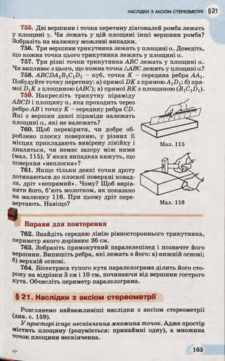 НАСЛІДКИ З АКСІОМ СТЕРЕОМЕТРИ §21
755. Дві вершини і точка перетину діагоналей ромба лежать
У площині у. Чи лежать у цій площині інші вершини ромба?
Зобразіть на малюнку можливі випадки.
756. Три вершини трикутника лежать у площині а. Доведіть,
Що кожна точка цього трикутника лежить у площині а.
757. Три різні точки трикутника ABC лежать у площині а.
Чи випливає з цього, що кожна точка ДАВС лежить у площині а?
758. ABCDA1BlCiD1 - куб, точка К - середина ребра ААг.
Побудуйте точку перетину: а) прямої DK з прямою Aj-Dj; б) пря­
мої DXK з площиною (ABC); в) прямої ВК з площиною (B ^ ji^ ).
759. Накресліть трикутну піраміду
ABCD і площину а, яка проходить через
ребро АВ і точку К - середину ребра CD.
Які з вершин даної піраміди належать
площині а, які не належать?
760. Щоб перевірити, чи добре об­
роблено плоску поверхню, у різних їі
місцях прикладають вивірену лінійку і Мал. 115
дивляться, чи немає зазору між ними
(мал. 115). У яких випадках кажуть, що
поверхня «неплоска»?
761. Якщо тільки деякі точки дроту
Дотикаються до плоскої поверхні ковад­
ла, дріт «непрямий». Чому? Щоб вирів­
няти його, б’ють молотком, як показано
на малюнку 116. При цьому дріт пере­
вертають. Навіщо? Мал. 116
Вправи для повторення
762. Знайдіть середню лінію рівностороннього трикутника,
периметр якого дорівнює 36 см.
763. Зобразіть прямокутний паралелепіпед і позначте його
вершини. Випишіть ребра, які лежать в його: а) нижній основі;
б) верхній основі.
764. Бісектриса тупого кута паралелограма ділить його сто­
рону на відрізки 3 см і 10 см, починаючи від вершини гострого
кута. Обчисліть периметр паралелограма.
§ 21. Наслідки з аксіом стереометрії
Розглянемо найважливіші наслідки з аксіом стереометрії
(див. с. 159).
У просторі існує нескінченна множина точок. Адже простір
містить площину (розуміється: принаймні одну), а множина
точок площини нескінченна.
 
