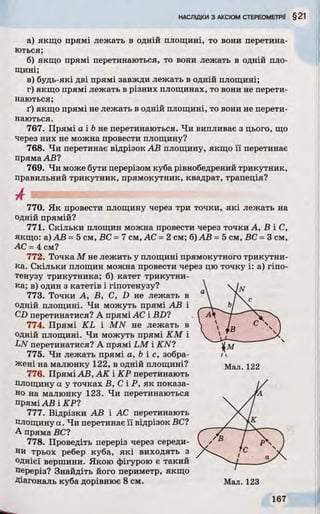 а) якщо прямі лежать в одній площині, то вони перетина­
ються;
б) якщо прямі перетинаються, то вони лежать в одній пло­
щині;
в) будь-які дві прямі завжди лежать в одній площині;
г) якщо прямі лежать в різних площинах, то вони не перети­
наються;
ґ) якщо прямі не лежать в одній площині, то вони не перети­
наються.
767. Прямі a ib не перетинаються. Чи випливає з цього, що
через них не можна провести площину?
768. Чи перетинає відрізок АВ площину, якщо її перетинає
пряма АВ?
769. Чи може бути перерізом куба рівнобедрений трикутник,
правильний трикутник, прямокутник, квадрат, трапеція?
А
770. Як провести площину через три точки, які лежать на
одній прямій?
771. Скільки площин можна провести через точки А, В і С,
якщо: а) АВ =5 см, ВС =7 см, АС =2 см; б) АВ =5 см, ВС =3 см,
АС =4 см?
772. Точка М не лежить у площині прямокутного трикутни­
ка. Скільки площин можна провести через цю точку і: а) гіпо­
тенузу трикутника; б) катет трикутни­
ка; в) один з катетів і гіпотенузу?
773. Точки А, В, С, D не лежать в
одній площині. Чи можуть прямі АВ і
CD перетинатися? А прямі АС і BD?
774. Прямі KL і MN не лежать в
одній площині. Чи можуть прямі КМ і
LN перетинатися? А прямі LM і KN7
775. Чи лежать прямі а, b і с, зобра- /
Жені на малюнку 122, в одній площині? Мал. 122
776. Прямі АВ, АК і КР перетинають
площину а у точках В, С і Р, як показа­
но на малюнку 123. Чи перетинаються
прямі АВ і КР?
777. Відрізки АВ і АС перетинають
площину а. Чи перетинає її відрізок ВС?
А пряма ВС?
778. Проведіть переріз через середи­
ни трьох ребер куба, які виходять з
однієї вершини. Якою фігурою є такий
Переріз? Знайдіть його периметр, якщо
Діагональ куба дорівнює 8 см. Мал. 123
 