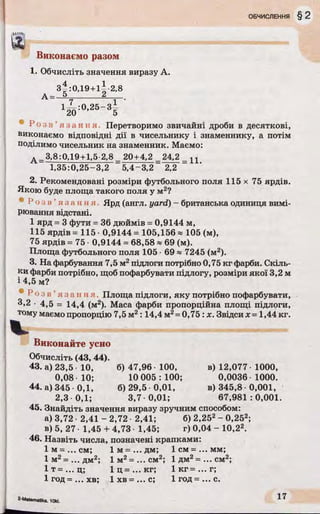 Виконаємо разом
1. Обчисліть значення виразу А.
з |:0 Д 9 + іІ 2,8
А - 5_______ 2
' І к л -2&~3Ї '
® Р о з в ’я з а н н я . Перетворимо звичайні дроби в десяткові,
виконаємо відповідні дії в чисельнику і знаменнику, а потім
поділимо чисельник на знаменник. Маємо:
д _3,8:0,19+1,5 2,8 _ 20+4,2 _24,2
1,35:0,25-3,2 5,4-3,2 2,2
2. Рекомендовані розміри футбольного поля 115 х 75 ярдів.
Якою буде площа такого поля у м2?
• і' о в ' я з а н н я Ярд (англ. yard) - британська одиниця вимі­
рювання відстані.
1 ярд = 3 фути = 36 дюймів = 0,9144 м,
115 ярдів = 115 0,9144 = 105,156 * 105 (м),
75 ярдів = 75 • 0,9144 = 68,58 * 69 (м).
Площа футбольного поля 105 ■69 « 7245 (м2).
3. На фарбування 7,5 м2підлоги потрібно 0,75 кг фарби. Скіль­
ки фарби потрібно, щоб пофарбувати підлогу, розміри якої 3,2 м
і 4,5 м?
® Р о з в ’я з а н н я . Площа підлоги, яку потрібно пофарбувати,
3,2 • 4,5 = 14,4 (м2). Маса фарби пропорційна площі підлоги,
тому маємо пропорцію 7,5 м2:14,4 м2= 0,75 : х. Звідси х = 1,44 кг.
Виконайте усно
Обчисліть (43, 44).
43. а) 23,5 10, б) 47,96 100, в) 12,077 • 1000,
0,08 10; 10 005 : 100; 0,0036 1000.
44. а) 345 0,1, 6)29,5 0 ,01, в) 345,8 0,001,
2,3 0,1; 3,7 0,01; 67,981 :0,001.
45. Знайдіть значення виразу зручним способом:
а) 3,72 • 2,41 - 2,72 • 2,41; 6) 2,252- 0,252;
в) 5, 27 • 1,45 + 4,73 1,45; г) 0,04 - 10,22.
46. Назвіть числа, позначені крапками:
1 м=...см; 1 м=...дм; 1 см = ... мм;
1 м2=...дм2; 1 м2= ...см 2; 1 дм2= ...см 2;
1 т = ... ц; 1 ц=... кг; 1 кг= ...г;
1 год=...хв; 1 хв = ...с; 1 год=...с.
2-Matematika. 1<ЖІ.
17
 