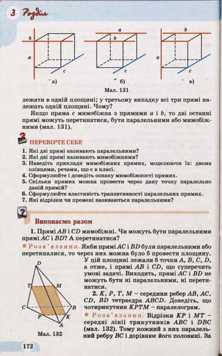 лежати в одній площині; у третьому випадку всі три прямі на­
лежать одній площині. Чому?
Якщо пряма с мимобіжна з прямими а і Ь, то дві останні
прямі можуть перетинатися, бути паралельними або мимобіж­
ними (мал. 131).
ПЕРЕВІРТЕ СЕБЕ
1. Які дві прямі називають паралельними?
2. Які дві прямі називають мимобіжними?
3. Наведіть приклади мимобіжних прямих, моделюючи їх: двома
олівцями, речами, що є в класі.
4. Сформулюйте і доведіть ознаку мимобіжності прямих.
5. Скільки прямих можна провести через дану точку паралельно
даній прямій?
6. Сформулюйте властивість транзитивності паралельних прямих.
7. Які відрізки чи промені називаються паралельними?
1«ІДtig
& Виконаємо разом
1. Прямі АВ і CD мимобіжні. Чи можуть бути паралельними
прямі АС і BD? А перетинатися?
* Р о з в ’ я з а н н я Якби пряміАС і BD були паралельними або
перетиналися, то через них можна було б провести площину.
У цій площині лежали б точки А, В, С, D,
а отже, і прямі АВ і CD, що суперечить
умові задачі. Виходить, прямі АС і BD не
можуть бути ні паралельними, ні перети­
натися.
2. K, P, Т, М - середини ребер АВ, АС,
CD, BD тетраедра ABCD. Доведіть, що
чотирикутник КРТМ - паралелограм.
• Р о з в ’ я з а н н я . Відрізки КР і МТ -
середні лінії трикутників ABC і DBC
(мал. 132). Тому кожний з них паралель­
ний ребру ВС і дорівнює його половині. За
 
