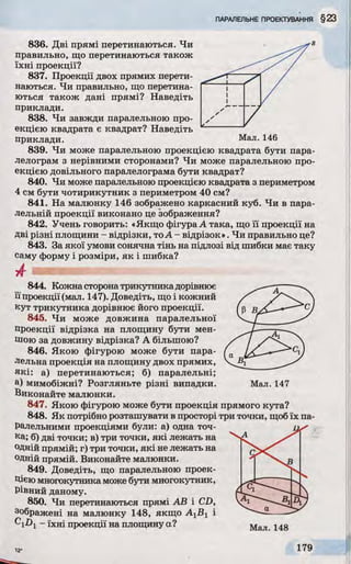 836. Дві прямі перетинаються. Чи
правильно, що перетинаються також
їхні проекції?
837. Проекції двох прямих перети­
наються. Чи правильно, що перетина­
ються також дані прямі? Наведіть
приклади.
838. Чи завжди паралельною про­
екцією квадрата є квадрат? Наведіть
приклади. Мал. 146
839. Чи може паралельною проекцією квадрата бути пара­
лелограм з нерівними сторонами? Чи може паралельною про­
екцією довільного паралелограма бути квадрат?
840. Чи може паралельною проекцією квадрата з периметром
4 см бути чотирикутник з периметром 40 см?
841. На малюнку 146 зображено каркасний куб. Чи в пара­
лельній проекції виконано це зображення?
842. Учень говорить: «Якщо фігура А така, що її проекції на
Дві різні площини - відрізки, тоА - відрізок». Чи правильно це?
843. За якої умови сонячна тінь на підлозі від шибки має таку
саму форму і розміри, як і шибка?
Ж ' • Ш ї. / * •• •
844. Кожна сторонатрикутникадорівнює
ЇЇпроекції (мал. 147). Доведіть, що і кожний
кут трикутника дорівнює його проекції.
845. Чи може довжина паралельної
проекції відрізка на площину бути мен­
шою за довжину відрізка? А більшою?
846. Якою фігурою може бути пара­
лельна проекція на площину двох прямих,
які: а) перетинаються; б) паралельні;
а) мимобіжні? Розгляньте різні випадки.
Виконайте малюнки.
847. Якою фігурою може бути проекція прямого кута?
848. Як потрібно розташувати в просторі три точки, щобїх па­
ралельними проекціями були: а) одна точ­
ка; б) дві точки; в) три точки, які лежать на
одній прямій; г) три точки, які не лежать на
одній прямій. Виконайте малюнки.
849. Доведіть, що паралельною проек­
цієюмногокутника може бути многокутник,
Рівний даному.
850. Чи перетинаються прямі АВ і CD,
зображені на малюнку 148, якщо А1В1 і
^l-Di - їхні проекції на площину а?
Мал. 147
 