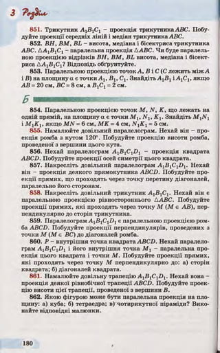 851. Трикутник А1ВгС1 - проекція трикутникаАВС. Побу­
дуйте проекції середніх ліній і медіан трикутникаABC.
852. ВН, ВМ, BL - висота, медіана і бісектриса трикутника
ABC. ДА1В1С1- паралельна проекція ААВС. Чи буде паралель­
ною проекцією відрізків ВН, ВМ, BL висота, медіана і бісект­
риса ДА15 1С1? Відповідь обґрунтуйте.
853. Паралельною проекцією точокА, В і С (С лежить між А
і В) на площину а є точки Ах, Бх, Сх. ЗнайдітьAjBj І А ^ , якщо
АВ =20 см, ВС =8 см, а ВгСі =2 см.
854. Паралельною проекцією точок М, N, К, що лежать на
одній прямій, на площину а є точки М х, Nl7 К х. Знайдіть M 1N1
і М гК ІУякщо MN =6 см, МК =4 см, N{Ky =5 см.
855. Намалюйте довільний паралелограм. Нехай він - про­
екція ромба з кутом 120°. Побудуйте проекцію висоти ромба,
проведеної з вершини цього кута.
856. Нехай паралелограм А1Б1С1І)1 - проекція квадрата
ABCD. Побудуйте проекції осей симетрії цього квадрата.
857. Накресліть довільний паралелограм А1В1С1£>1. Нехай
він - проекція деякого прямокутника ABCD. Побудуйте про­
екції прямих, що проходять через точку перетину діагоналей,
паралельно його сторонам.
858. Накресліть довільний трикутник A j^ C j. Нехай він є
паралельною проекцією рівностороннього ААВС. Побудуйте
проекції прямих, які проходять через точку М (М є АВ), пер­
пендикулярно до сторін трикутника.
859. Паралелограм A1B1C1D1є паралельною проекцією ром­
ба ABCD. Побудуйте проекції перпендикулярів, проведених з
точки М (М є ВС) до діагоналей ромба.
860. Р - внутрішня точка квадрата ABCD. Нехай паралело­
грам AjBjCjDj і його внутрішня точка М j - паралельна про­
екція цього квадрата і точки М. Побудуйте проекції прямих,
які проходять через точку М перпендикулярно до: а) сторін
квадрата; б) діагоналей квадрата.
861. Намалюйте довільну трапецію A1B1C1D1. Нехай вона -
проекція деякої рівнобічної трапеції ABCD. Побудуйте проек­
цію висоти цієї трапеції, проведеної з вершини В.
862. Якою фігурою може бути паралельна проекція на пло­
щину: а) куба; б) тетраедра; в) чотирикутної піраміди? Вико­
найте відповідні малюнки.
 