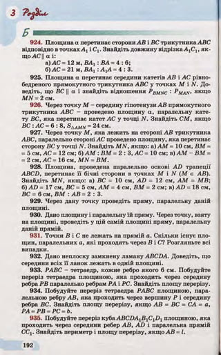 924. Площина а перетинає сторониАВ і ВС трикутника ABC
відповідно в точках Ахі Сх. Знайдіть довжину відрізка А1С1, як­
щоАС Уа і:
а) АС - 12 м, ДАХ: ВА =4 : 6 ;
б)АС =21 м, ВАХ: АХА =4 : 3.
925. Площина а перетинає середини катетів АВ і АС рівно-
бедреного прямокутного трикутника ABC у точках М і N. До­
ведіть, що ВС II а і знайдіть відношення Pbmnc : ^ MAN, якщо
MN =2 см.
926. Через точку М - середину гіпотенузи АВ прямокутного
трикутника ABC - проведено площину а, паралельну кате­
ту ВС, яка перетинає катет АС у точці N. Знайдіть СМ, якщо
ВС : АС =6: 8, SAAMN=24 см.
927. Через точку М , яка лежить на стороні АВ трикутника
ABC, паралельно стороніАС проведено площину, яка перетинає
сторону ВС у точці N. Знайдіть MN, якщо: а) AM = 10 см, ВМ =
=5 см, АС = 12 см; б) AM : ВМ =2 : 3 , АС = 10 см; в) AM - ВМ =
=2 см, АС =16 см, MN =ВМ.
928. Площина, проведена паралельно основі AD трапеції
ABCD, перетинає її бічні сторони в точках М і N (М є АВ).
Знайдіть MN, якщо: а) ВС = 10 см, AD = 12 см, AM = MB;
б) AD = 17 см, ВС - 5 см, AM =4 см, ВМ = 2 см; в) AD =18 см,
ВС = 6 см, ВМ : АВ =2 : 3 .
929. Через дану точку проведіть пряму, паралельну даній
площині.
930. Дано площину і паралельну їй пряму. Через точку, взяту
на площині, проведіть у цій самій площині пряму, паралельну
даній прямій.
931. Точки В і С не лежать на прямій а. Скільки існує пло­
щин, паралельних а, які проходять через В і С? Розгляньте всі
випадки.
932. Дано неплоску замкнену ламану ABCDA. Доведіть, що
середини всіх її ланок лежать в одній площині.
933. РАВС - тетраедр, кожне ребро якого 6 см. Побудуйте
переріз тетраедра площиною, яка проходить через середину
ребра РВ паралельно ребрам РА і PC. Знайдіть площу перерізу.
934. Побудуйте переріз тетраедра РАВС площиною, пара­
лельною ребру АВ, яка проходить через вершину Р і середину
ребра ВС. Знайдіть площу перерізу, якщо АВ = ВС = СА = а,
РА =РВ =PC =b.
935. Побудуйте переріз куба ABCDA1BlClD1площиною, яка
проходить через середини ребер АВ, AD і паралельна прямій
ССХ. Знайдіть периметр і площу перерізу, якщо АВ =І.
 