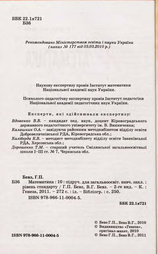 ББК 22.1я721
Б36
Рекомендовано Міністерством освіти і науки України
(наказ №177 від 03.03.2010 р.)
Наукову експертизу провів Інститут математики
Національної академії наук України.
Психолого-педагогічну експертизу провів Інститут педагогіки
Національної академії педагогічних наук України.
Ек спер ти , як і здій сн юв али експертизу:
Вдовенко В.В. - кандидат пед. наук, доцент Кіровоградського
державного педагогічного університету ім. В. Винниченка;
Калашник ОА. - завідуюча районним методкабінетом відділу освіти
Добровеличківської РДА, Кіровоградська обл.;
Каліберда К.В. - методист методкабінету відділу освіти Іванківської
РДА, Херсонська обл.;
Дорошенко Т.М. - старший учитель Смілянської загальноосвітньої
школи I—III ст. № 7, Черкаська обл.
Бевз, Г.П.
Б36 Математика : 10 : підруч. для загальноосвіт. навч. закл. :
рівень стандарту / Г.П. Бевз, В.Г. Бевз. - 2-ге вид. - К. :
Генеза, 2011. - 272 с. : іл. - Бібліогр. : с. 250.
ISBN 978-966-11-0004-5.
ББК 22.1я721
© Бевз Г.П., Бевз В.Г.,2010
© Видавництво «Генеза»,
оригінал-макет, 2010
ISBN 978-966-11-0004-5 © БевзГ.П., БевзВ.Г., 2011
 