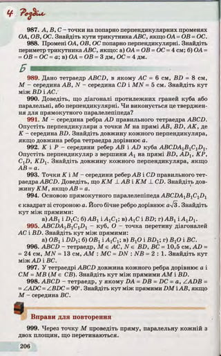 987. А, В, C - точки на попарно перпендикулярних променях
ОА, ОВ, ОС. Знайдіть кути трикутника ABC, якщо ОА=ОВ =ОС.
988. Промені ОА, ОВ, ОС попарно перпендикулярні. Знайдіть
периметр трикутникаABC, якщо: а) ОА =ОВ =ОС=4 см; б) ОА=
=ОВ =ОС =а; в) ОА =ОВ =3 дм, ОС =4 дм.
989. Дано тетраедр ABCD, в якому АС = 6 см, BD = 8 см,
М - середина АВ, N - середина CD і MN = 5 см. Знайдіть кут
між BD і АС.
990. Доведіть, що діагоналі протилежних граней куба або
паралельні, або перпендикулярні. Чи виконується це тверджен­
ня для прямокутного паралелепіпеда?
991. М - середина ребра AD правильного тетраедра ABCD.
Опустіть перпендикуляри з точки М на прямі АВ, BD, АК, де
К - середина BD. Знайдіть довжину кожного перпендикуляра,
якщо довжина ребра тетраедра дорівнює а.
992. K і Р - середини ребер АВ і AD куба ABCZiA1B1C1D1.
Опустіть перпендикуляр з вершини Ах на прямі BD, ADX, КР,
CXD, KDX. Знайдіть довжину кожного перпендикуляра, якщо
АВ =а.
993. Точки К ІМ - середини реберАВ і CD правильного тет­
раедра ABCD. Доведіть, що КМ _LАВ і КМ _LCD. Знайдіть дов­
жину КМ, якщо АВ =а.
994. Основою прямокутного паралелепіпеда ABCDAlB1C1Dl
є квадрат зі стороною а. Його бічне ребродорівнює ал/з. Знайдіть
кут між прямими:
а) АВХі .DjC; б) ABt і АхСх; в) АгС і BD; г) АВХі AXDX.
995. ABCDAlBlCiD1 - куб, О - точка перетину діагоналей
АС і BD. Знайдіть кут між прямими:
а) ОВхі DDX, б) ОВхiAjCj; в) ВхОі BDX; г) ВхОі ВС.
996. ABCD - тетраедр, М є АС, N є BD, ВС = 10,5 см, AD =
= 24 см, MN = 13 см, AM : МС = DN : NB = 2 : 1 . Знайдіть кут
між AD і ВС.
997. У тетраедрі ABCD довжина кожного ребра дорівнює а і
CM =MB (М є СВ). Знайдіть кут між прямими AM і BD.
998. ABCD - тетраедр, у якому DA =DB = DC = a, ZADB =
=ZADC =ZBDC =90°. Знайдіть кут між прямими DM іАВ, якщо
М - середина ВС.
Вправи для повторення ?
999. Через точку М проведіть пряму, паралельну кожній з
двох площин, що перетинаються.
 