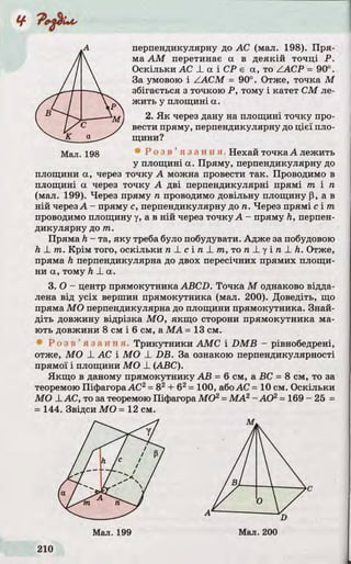 перпендикулярну до АС (мал. 198). Пря­
ма AM перетинає а в деякій точці Р.
Оскільки AC -L а і СР є а, то ZACP = 90°.
За умовою і ZACM = 90°. Отже, точка М
збігається з точкою Р, тому і катет СМ ле­
жить у площині а.
2. Як через дану на площині точку про­
вести пряму, перпендикулярну до цієї пло­
щини?
Мал. 198 Р о з в ’ я з а н н я Нехай точка А лежить
у площині а. Пряму, перпендикулярну до
площини а, через точку А можна провести так. Проводимо в
площині а через точку А дві перпендикулярні прямі гаг і га
(мал. 199). Через пряму га проводимо довільну площину р, а в
ній черезА - пряму с, перпендикулярну до га. Через прямі с і /га
проводимо площину у, а в ній через точку А - пряму h, перпен­
дикулярну до гаг.
Пряма h - та, яку треба було побудувати. Адже за побудовою
h _Lгаг. Крім того, оскільки га_!_сіл_І_/га, то га_Lу і га _І_Л. Отже,
пряма h перпендикулярна до двох пересічних прямих площи­
ни а, тому h -La.
3. О- центр прямокутника ABCD. Точка М однаково відда­
лена від усіх вершин прямокутника (мал. 200). Доведіть, що
пряма МО перпендикулярна до площини прямокутника. Знай­
діть довжину відрізка МО, якщо сторони прямокутника ма­
ють довжини 8 см і 6 см, а МА = 13 см.
■Р о з в ’ я з а н н я . Трикутники АМС і DMВ - рівнобедрені,
отже, МО -LАС і МО -L DB. За ознакою перпендикулярності
прямої і площини МО _L(ABC).
Якщо в даному прямокутнику АВ = 6 см, а ВС =8 см, то за
теоремою ПіфагораАС2=82+б2=100, абоАС =10 см. Оскільки
МО XАС, то за теоремою Піфагора МО2=МА2- АО2= 169-25 =
=144. Звідси МО =12 см.
 