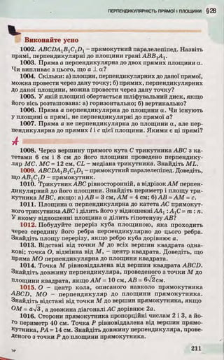Виконайте усно
1002. ABCDAlB1C1D1- прямокутний паралелепіпед. Назвіть
прямі, перпендикулярні до площини грані АВВ1А1.
1003. Пряма а перпендикулярна до двох прямих площини а.
Чи випливає з цього, що а _1_а?
1004. Скільки: а) площин, перпендикулярних доданої прямої,
можна провести через дану точку; б) прямих, перпендикулярних
до даної площини, можна провести через дану точку?
1005. У якій площині обертається шліфувальний диск, якщо
його вісь розташована: а) горизонтально; б) вертикально?
1006. Пряма а перпендикулярна до площини а. Чи існують
у площині а прямі, не перпендикулярні до прямої а?
1007. Пряма а не перпендикулярна до площини а, але пер­
пендикулярна до прямих І і с цієї площини. Якими є ці прямі?
А
1008. Через вершину прямого кута С трикутника ABC з ка­
тетами 6 см і 8 см до його площини проведено перпендику­
ляр МС. МС = 12 см, CL - медіана трикутника. Знайдіть ML.
1009. ABCDAlBlClDl - прямокутний паралелепіпед. Доведіть,
ЩоAB1C1Z>- прямокутник.
1010. Трикутник ABC рівносторонній, а відрізок AM перпен­
дикулярний до його площини. Знайдіть периметр і площу три­
кутника МВС, якщо: а) АВ =3 см, AM =4 см; б) АВ =AM =с.
1011. Площина а перпендикулярна до катета АС прямокут­
ного трикутникаABC і ділить його у відношенніААг : А:С= т : п .
У якому відношенні площина а ділить гіпотенузу АВ?
1012. Побудуйте переріз куба площиною, яка проходить
через середину його ребра перпендикулярно до цього ребра.
Знайдіть площу перерізу, якщо ребро куба дорівнює а.
1013. Відстані від точки М до всіх вершин квадрата одна­
кові; точка О, відмінна від М, - центр квадрата. Доведіть, що
пряма МО перпендикулярна до площини квадрата.
1014. Точка М рівновіддалена від вершин квадрата ABCD.
Знайдіть довжину перпендикуляра, проведеного з точки М до
площини квадрата, якщо AM = 10 см, АВ = 6/2см.
1015. О - центр кола, описаного навколо прямокутника
ABCD, МО - перпендикуляр до площини прямокутника.
Знайдіть відстані від точки М до вершин прямокутника, якщо
ОМ = a-J3, а довжина діагоналі АС дорівнює 2а.
1016. Сторони прямокутника пропорційні числам 2 і 3, а йо­
го периметр 40 см. Точка Р рівновіддалена від вершин прямо­
кутника, РА= 14 см. Знайдіть довжину перпендикуляра, прове­
деного з точки Р до площини прямокутника.
 