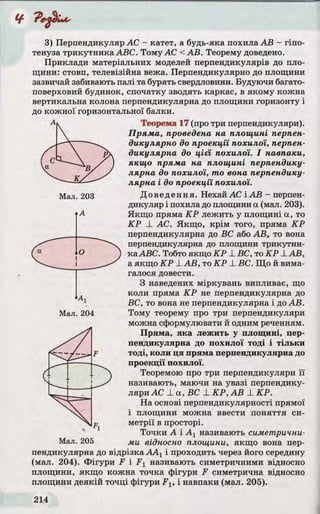 3) Перпендикуляр AC - катет, а будь-яка похила АВ - гіпо­
тенуза трикутника ABC. Тому АС <АВ. Теорему доведено.
Приклади матеріальних моделей перпендикулярів до пло­
щини: стовп, телевізійна вежа. Перпендикулярно до площини
зазвичай забивають палі та бурять свердловини. Будуючи багато­
поверховий будинок, спочатку зводять каркас, в якому кожна
вертикальна колона перпендикулярна до площини горизонту і
до кожної горизонтальної балки.
Теорема 17 (про три перпендикуляри).
Пряма, проведена на площині перпен­
дикулярно до проекції похилої, перпен­
дикулярна до цієї похилої. І навпаки,
якщо пряма на площині перпендику­
лярна до похилої, то вона перпендику­
лярна і до проекції похилої.
Доведення. Нехай АС і АВ - перпен­
дикуляр і похила до площини а (мал. 203).
Якщо пряма КР лежить у площині а, то
КР X АС. Якщо, крім того, пряма КР
перпендикулярна до ВС або АВ, то вона
перпендикулярна до площини трикутни­
ка ABC. Тобто якщо КР _LВС, то КР LAB,
а якщо КР ±АВ, то КР J_ВС. Що й вима­
галося довести.
З наведених міркувань випливає, що
коли пряма КР не перпендикулярна до
ВС, то вона не перпендикулярна і доАВ.
Тому теорему про три перпендикуляри
можна сформулювати й одним реченням.
Пряма, яка лежить у площині, пер­
пендикулярна до похилої тоді і тільки
тоді, коли ця пряма перпендикулярна до
проекції похилої.
Теоремою про три перпендикуляри її
називають, маючи на увазі перпендику­
ляри АС ± а , В С ±КР,АВ ± КР.
На основі перпендикулярності прямої
і площини можна ввести поняття си­
метрії в просторі.
Точки А і А1 називають симетрични­
ми відносно площини, якщо вона пер­
пендикулярна до відрізка ААХі проходить через його середину
(мал. 204). Фігури F і F1 називають симетричними відносно
площини, якщо кожна точка фігури F симетрична відносно
площини деякій точці фігури Flt і навпаки (мал. 205).
 