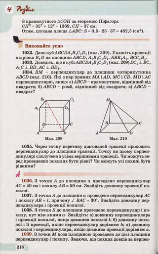 З прямокутного ACOH за теоремою Піфагора
СЯ2=352+ 122= 1369, СН = 37 см.
Отже, шукана площа ААВС: S =0,5 •25 •37 =462,5 (см2).
Виконайте усно
1032. Дано куб ABCDA1BlClD1(мал. 209). Укажіть проекції
відрізка B^D на площини ABCD, AyByC^Di, АВВ]АХ, ВСС^Ву.
1033. Доведіть, що в кубіАВСІ)А1Б1С1Х)1(мал. 209) DCXL ВС,
АуС 1B D , AC L B D X.
1034. ВМ - перпендикуляр до площини чотирикутника
ABCD (мал. 210). Які з пар прямих MAiAD, МС і CD, MD і АС
перпендикулярні, якщо: a)ABCD - прямокутник, відмінний від
квадрата; б) ABCD - ромб, відмінний від квадрата; в) ABCD -
квадрат?
1035. Через точку перетину діагоналей трапеції проходить
перпендикуляр до площини трапеції. Точку на цьому перпен­
дикулярі сполучено з усіма вершинами трапеції. Чи можуть се­
ред проведених похилих бути рівні? Чи можуть усі похилі бути
рівними?
АС =40 см і похилу АВ =50 см. Знайдіть довжину проекції по­
хилої.
1037. З точки А до площини а проведено перпендикуляр АС
і похилу АВ = І, причому Z ВАС = 30°. Знайдіть довжину пер­
пендикуляра і проекції похилої.
1038. З точки S до площини проведено перпендикуляр і по­
хилу, кут між якими а. Знайдіть: а) довжину перпендикуляра
і проекції похилої, якщо довжина похилої І; б) довжину похи­
лої і її проекції, якщо перпендикуляр дорівнює h; в) довжину
похилої і перпендикуляра, якщо довжина проекції дорівнює а.
1039. З точки М поза площиною проведено до цієї площини
перпендикуляр і похилу. Знаючи, що похила довша за перпен-
В] Сі м



ч
С С
А D А 'D
Мал. 209 Мал. 210
1036. З точки А до площини а проведено перпендикуляр
 