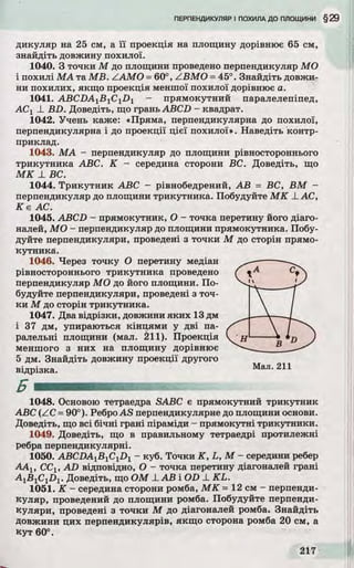 дикуляр на 25 см, а її проекція на площину дорівнює 65 см,
знайдіть довжину похилої.
1040. З точки М до площини проведено перпендикуляр МО
і похилі МА та MB. ZAMO =60°, ZBMO =45°. Знайдіть довжи­
ни похилих, якщо проекція меншої похилої дорівнює а.
1041. ABCDAlB 1ClDl - прямокутний паралелепіпед,
АСХ_LBD. Доведіть, що грань ABCD - квадрат.
1042. Учень каже: «Пряма, перпендикулярна до похилої,
перпендикулярна і до проекції цієї похилої». Наведіть контр-
приклад.
1043. МА - перпендикуляр до площини рівностороннього
трикутника ABC. К - середина сторони ВС. Доведіть, що
МК X ВС.
1044. Трикутник ABC - рівнобедрений, АВ = ВС, ВМ -
перпендикуляр до площини трикутника. Побудуйте МК _LАС,
К е АС.
1045. ABCD - прямокутник, О - точка перетину його діаго­
налей, МО - перпендикуляр до площини прямокутника. Побу­
дуйте перпендикуляри, проведені з точки М до сторін прямо­
кутника.
1046. Через точку О перетину медіан
рівностороннього трикутника проведено
перпендикуляр МО до його площини. По­
будуйте перпендикуляри, проведені з точ­
ки М до сторін трикутника.
1047. Два відрізки, довжини яких 13 дм
і 37 дм, упираються кінцями у дві па-
1048. Основою тетраедра SABC є прямокутний трикутник
ABC (ZC =90°). РеброAS перпендикулярне до площини основи.
Доведіть, що всі бічні грані піраміди - прямокутні трикутники.
1049. Доведіть, що в правильному тетраедрі протилежні
ребра перпендикулярні.
1050. ABCDA1BlClD1 - куб. Точки K, L, М - середини ребер
ААХ, ССХ, AD відповідно, О - точка перетину діагоналей грані
A1B1CiDl . Доведіть, що ОМ JLАВ і OD _LKL.
1051. К - середина сторони ромба, МК = 12 см - перпенди­
куляр, проведений до площини ромба. Побудуйте перпенди­
куляри, проведені з точки М до діагоналей ромба. Знайдіть
довжини цих перпендикулярів, якщо сторона ромба 20 см, а
кут 60°.
ралельні площини (мал. 211). Проекція
меншого з них на площину дорівнює
5 дм. Знайдіть довжину проекції другого
відрізка. Мал. 211
Б
 